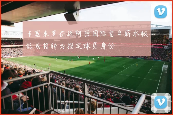 卡塞米罗在迈阿密国际首年薪水较低或将转为指定球员身份