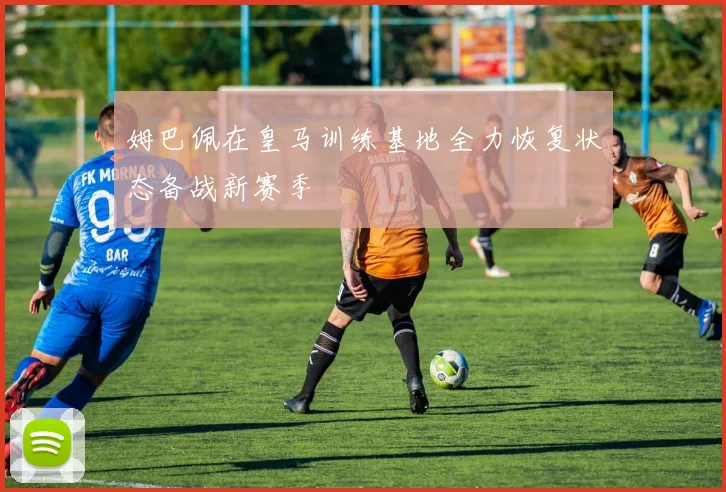 姆巴佩在皇马训练基地全力恢复状态备战新赛季