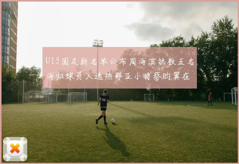 U15国足新名单公布周海滨执教五名海归球员入选热那亚小将蔡昀翼在列