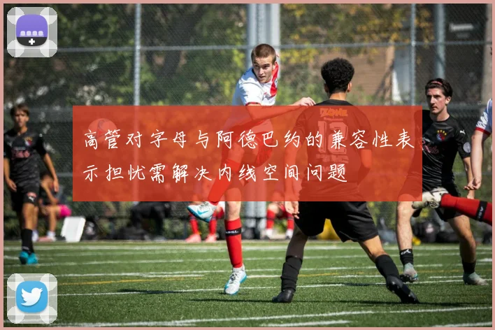 高管对字母与阿德巴约的兼容性表示担忧需解决内线空间问题