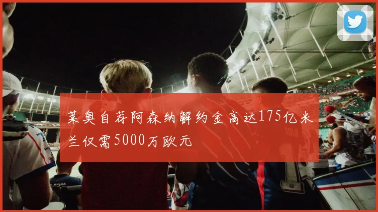 莱奥自荐阿森纳解约金高达175亿米兰仅需5000万欧元