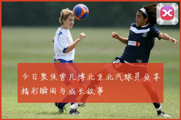 今日聚焦曾凡博北京北汽球员分享精彩瞬间与成长故事