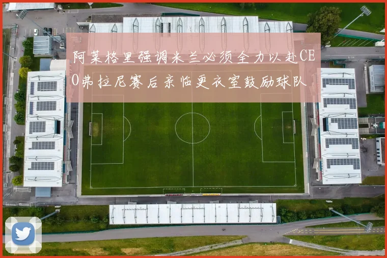 阿莱格里强调米兰必须全力以赴CEO弗拉尼赛后亲临更衣室鼓励球队