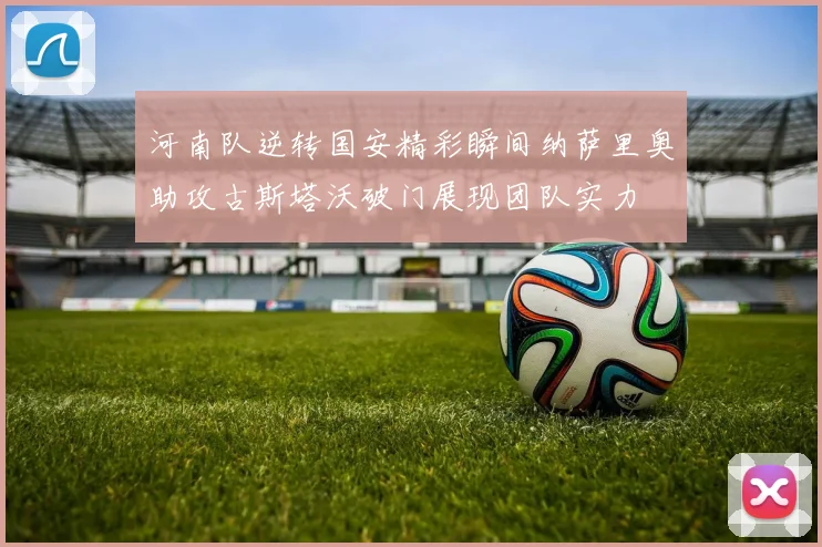 河南队逆转国安精彩瞬间纳萨里奥助攻古斯塔沃破门展现团队实力