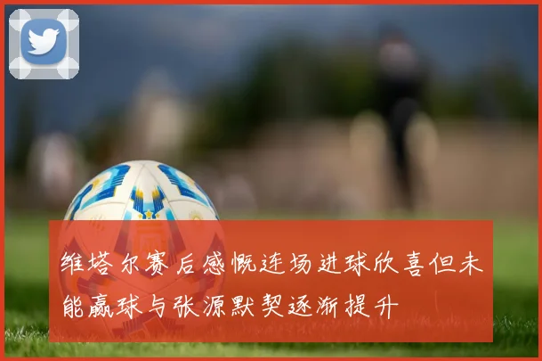 维塔尔赛后感慨连场进球欣喜但未能赢球与张源默契逐渐提升