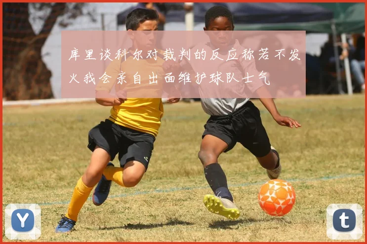 库里谈科尔对裁判的反应称若不发火我会亲自出面维护球队士气