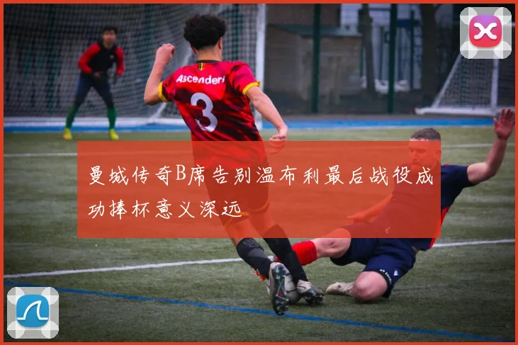 曼城传奇B席告别温布利最后战役成功捧杯意义深远