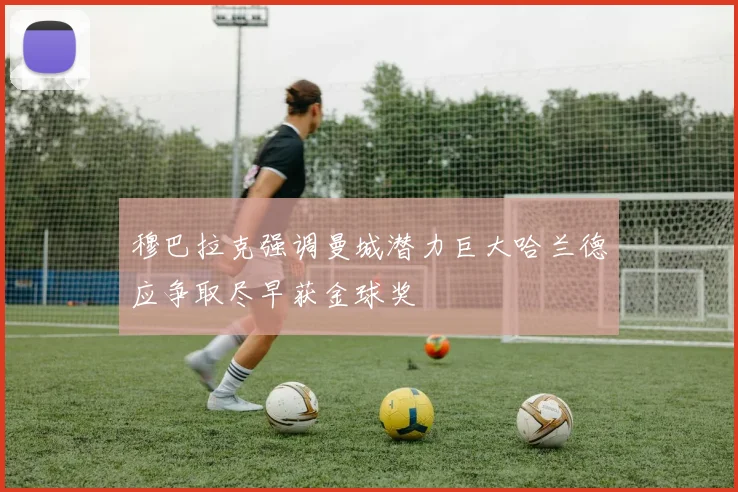 穆巴拉克强调曼城潜力巨大哈兰德应争取尽早获金球奖