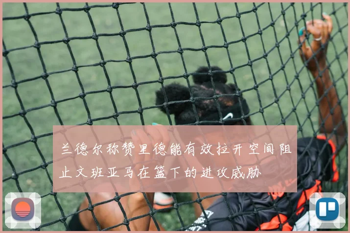 兰德尔称赞里德能有效拉开空间阻止文班亚马在篮下的进攻威胁