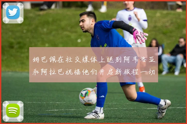 姆巴佩在社交媒体上送别阿韦洛亚和阿拉巴祝福他们开启新旅程一切顺利