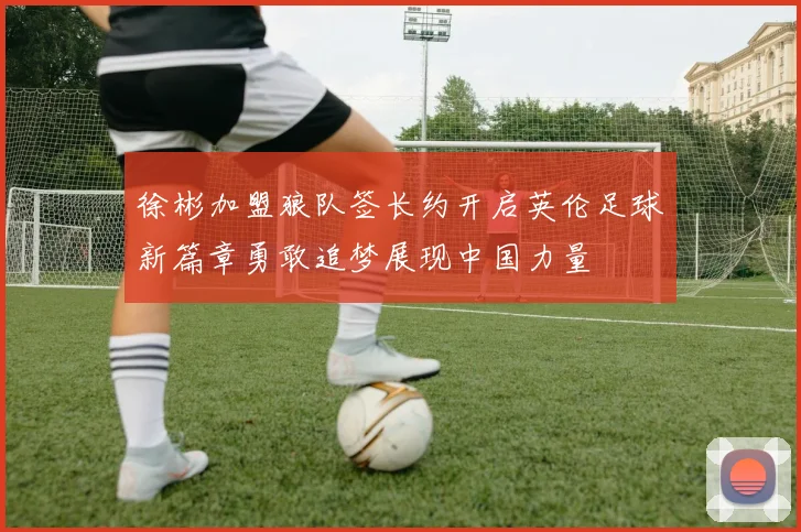 徐彬加盟狼队签长约开启英伦足球新篇章勇敢追梦展现中国力量