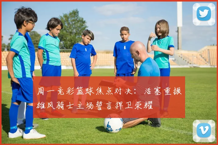 周一竞彩篮球焦点对决：活塞重振雄风骑士主场誓言捍卫荣耀